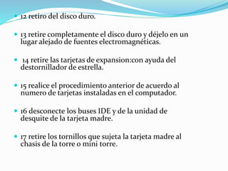  12 retiro del disco duro.
 13 retire completamente el disco duro y déjelo en un
lugar alejado de fuentes electromagnéticas.
 14 retire las tarjetas de expansion:con ayuda del
destornillador de estrella.
 15 realice el procedimiento anterior de acuerdo al
numero de tarjetas instaladas en el computador.
 16 desconecte los buses IDE y de la unidad de
desquite de la tarjeta madre.
 17 retire los tornillos que sujeta la tarjeta madre al
chasis de la torre o mini torre.
 
