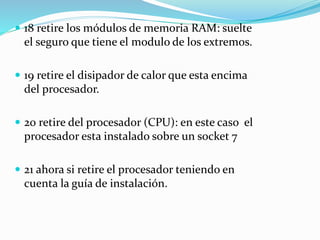  18 retire los módulos de memoria RAM: suelte
el seguro que tiene el modulo de los extremos.
 19 retire el disipador de calor que esta encima
del procesador.
 20 retire del procesador (CPU): en este caso el
procesador esta instalado sobre un socket 7
 21 ahora si retire el procesador teniendo en
cuenta la guía de instalación.
 