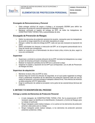SISTEMA DE GESTION SEGURIDAD, SALUD OCUPACIONAL Y
MEDIO AMBIENTE
CODIGO: PTS-03-PG-PR-20
FECHA: 03/04/2023
REVISION 0
ELEMENTOS DE PROTECCION PERSONAL
Encargado de Remuneraciones y Personal
 Debe entregar solicitud de cargos a bodega y al encargado SSOMA para definir los
elementos de protección personal asignados al trabajador nuevo.
 Mantener archivado el registro de entrega de EPP, de todos los trabajadores de
CONSTRUCTORA TOPAN LTDA y subcontratistas de obra.
Encargado de Prevención de Riesgos
 Definir los elementos de protección personal de acuerdo, necesarios para los trabajadores
de acuerdo al riesgo específico al cual están expuestos y/o cargo.
 Otorgar o validar los vales de entrega de EPP, cada vez que sea necesaria la reposición de
estos.
 Definir actividades de chequeo e instrucción de EPP, en el programa personalizado de la
línea de mando que corresponda.
 Definir en conjunto con el Administrador de obra el stock crítico mínimo de obra, según la
curva de contratación.
Supervisor
 Supervisar y controlar la correcta utilización de los EPP, de todos los trabajadores a su cargo
ya sean de empresa principal o empresas contratistas.
 Realizar la inspección periódica de los EPP de su personal a cargo.
 Gestionar el cambio y reposición de los EPP que correspondan, con el Jefe de Prevención
de Riesgos de Obra.
Supervisor de adquisición
 Mantener el stock crítico de EPP en obra.
 Genera Hoja de Control de artículos de seguridad, en el cual queda registrada la entrega
inicial y posteriores recambios de los elementos de protección personal Cada vez que se
realice la reposición y primera entrega el trabajador deberá firmar. Para efectos de recambio
se debe presentar el E.P.P deteriorado.
 Exigir la certificación de calidad al proveedor como parte de las características técnicas del
producto.
6. METODO Y/O DESCRIPCIÓN DEL PROCESO
Entrega y cambio de Elementos de Protección Personal
 A todo trabajador de CONSTRUCTORA TOPAN LTDA. Se le proporcionará el EPP
necesario según se identifica en la Identificación, Evaluación y Control de Riesgos para
su trabajo en particular.
 Ningún trabajador podrá realizar trabajos, si no cuenta con los elementos de protección
personal, adecuados para su trabajo.
 Ningún trabajador podrá realizar trabajos, si los elementos de protección personal
presentan problemas o fallas.
 
