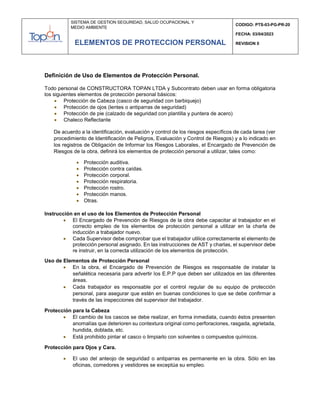 SISTEMA DE GESTION SEGURIDAD, SALUD OCUPACIONAL Y
MEDIO AMBIENTE
CODIGO: PTS-03-PG-PR-20
FECHA: 03/04/2023
REVISION 0
ELEMENTOS DE PROTECCION PERSONAL
Definición de Uso de Elementos de Protección Personal.
Todo personal de CONSTRUCTORA TOPAN LTDA y Subcontrato deben usar en forma obligatoria
los siguientes elementos de protección personal básicos:
 Protección de Cabeza (casco de seguridad con barbiquejo)
 Protección de ojos (lentes o antiparras de seguridad)
 Protección de pie (calzado de seguridad con plantilla y puntera de acero)
 Chaleco Reflectante
De acuerdo a la identificación, evaluación y control de los riesgos específicos de cada tarea (ver
procedimiento de Identificación de Peligros, Evaluación y Control de Riesgos) y a lo indicado en
los registros de Obligación de Informar los Riesgos Laborales, el Encargado de Prevención de
Riesgos de la obra, definirá los elementos de protección personal a utilizar, tales como:
 Protección auditiva.
 Protección contra caídas.
 Protección corporal.
 Protección respiratoria.
 Protección rostro.
 Protección manos.
 Otras.
Instrucción en el uso de los Elementos de Protección Personal
 El Encargado de Prevención de Riesgos de la obra debe capacitar al trabajador en el
correcto empleo de los elementos de protección personal a utilizar en la charla de
inducción a trabajador nuevo.
 Cada Supervisor debe comprobar que el trabajador utilice correctamente el elemento de
protección personal asignado. En las instrucciones de AST y charlas, el supervisor debe
re instruir, en la correcta utilización de los elementos de protección.
Uso de Elementos de Protección Personal
 En la obra, el Encargado de Prevención de Riesgos es responsable de instalar la
señalética necesaria para advertir los E.P.P que deben ser utilizados en las diferentes
áreas.
 Cada trabajador es responsable por el control regular de su equipo de protección
personal, para asegurar que estén en buenas condiciones lo que se debe confirmar a
través de las inspecciones del supervisor del trabajador.
Protección para la Cabeza
 El cambio de los cascos se debe realizar, en forma inmediata, cuando éstos presenten
anomalías que deterioren su contextura original como perforaciones, rasgada, agrietada,
hundida, doblada, etc.
 Está prohibido pintar el casco o limpiarlo con solventes o compuestos químicos.
Protección para Ojos y Cara.
 El uso del anteojo de seguridad o antiparras es permanente en la obra. Sólo en las
oficinas, comedores y vestidores se exceptúa su empleo.
 