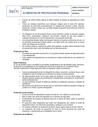 SISTEMA DE GESTION SEGURIDAD, SALUD OCUPACIONAL Y
MEDIO AMBIENTE
CODIGO: PTS-03-PG-PR-20
FECHA: 03/04/2023
REVISION 0
ELEMENTOS DE PROTECCION PERSONAL
 Cuando se utilicen lentes ópticos se debe emplear el anteojo de seguridad por sobre
éstos.
 Todos los trabajos específicos que impliquen riesgos para la vista (Por ejemplo:
proyección de partículas incandescentes en trabajos de esmerilar, soldar, oxicorte,
exposición a ácidos y álcalis, etc.) se debe emplear protección facial adicional conforme
al trabajo a realizar
 Es obligatorio el uso del protector facial y lente hermético cuando se ejecutan trabajos
tales como: esmerilados, soldadura, termo-fusión, soplete de gas bajo presión y
cualquier actividad en la cual se desprendan o se proyecten partículas.
 Los protectores faciales deben permanecer siempre en buenas condiciones de uso, no
se permitirán protectores faciales rallado o con algún daño que impida tener un aclara
visión del trabajo que se ejecuta.
 No se debe utilizar la máscara de soldar para galletear, se debe utilizar protector facial
el cual permite mejor visión del trabajo que se está ejecutando.
Protección de Pies.
 El calzado de seguridad es personal y no se podrá entregar calzado de seguridad usado
a los trabajadores.
 Todo calzado de seguridad que se encuentre en malas condiciones de uso, deberá ser
cambiado. .
Ropa Protectora.
El uso de pantalón corto o recortado no se acepta, exigiéndose el uso de pantalón largo. Asimismo,
de acuerdo a lo establecido en las medidas de control de la radiación UV, se deberá utilizar
camisas o poleras de manga larga para evitar la exposición según corresponda.
 Todos los trabajadores tienen la obligación de utilizar, conservar, mantener limpia y bien
arreglada la ropa de trabajo que la empresa les otorga (cuando proceda).
 No está permitido andar con la ropa suelta sin abotonar o con los cierres bajos, esta
situación genera riesgos de prendimiento o atrapamiento en equipos en movimiento o
partes sobresalientes.
 La ropa resistente al ácido no debe ser utilizada en ambientes calurosos o trabajos de
soldaduras.
 Se prohíbe a los eléctricos el uso de ropa con elementos metálicos expuesto a riesgo de
contacto con líneas o puntos energizados.
Protección Contra Caídas.
 El uso de arnés de seguridad es a partir de más de 1,8 m desde el nivel del suelo.
 Sólo se debe usar arnés de seguridad con 2 estrobos de seguridad.
 El absorbedor de impacto se utilizará sobre los 5 metros de altura, sobre la superficie
más cercana.
 El supervisor debe asegurarse que todos sus trabajadores que utilicen el arnés de
seguridad reciban una instrucción apropiada y verifique su uso correcto.
 En accesos verticales sin protección se deben utilizar agarra soga de acceso vertical.
 La inspección del arnés de seguridad se hará en forma quincenal por parte del
supervisor, y diariamente por el trabajador que lo utiliza.
Protección de las Manos.
 