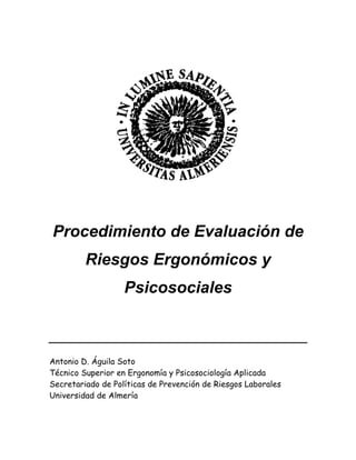 Procedimiento de Evaluación de
Riesgos Ergonómicos y
Psicosociales
Antonio D. Águila Soto
Técnico Superior en Ergonomía y Psicosociología Aplicada
Secretariado de Políticas de Prevención de Riesgos Laborales
Universidad de Almería
 