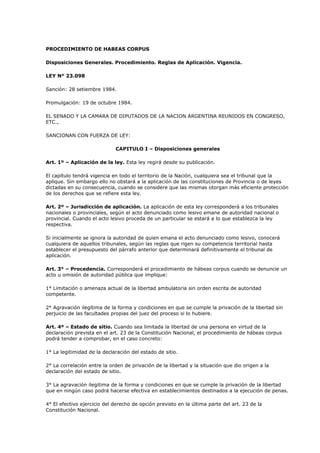 PROCEDIMIENTO DE HABEAS CORPUS
Disposiciones Generales. Procedimiento. Reglas de Aplicación. Vigencia.
LEY N° 23.098
Sanción: 28 setiembre 1984.
Promulgación: 19 de octubre 1984.
EL SENADO Y LA CAMARA DE DIPUTADOS DE LA NACION ARGENTINA REUNIDOS EN CONGRESO,
ETC.,
SANCIONAN CON FUERZA DE LEY:
CAPITULO I – Disposiciones generales
Art. 1º – Aplicación de la ley. Esta ley regirá desde su publicación.
El capítulo tendrá vigencia en todo el territorio de la Nación, cualquiera sea el tribunal que la
aplique. Sin embargo ello no obstará a la aplicación de las constituciones de Provincia o de leyes
dictadas en su consecuencia, cuando se considere que las mismas otorgan más eficiente protección
de los derechos que se refiere esta ley.
Art. 2º – Jurisdicción de aplicación. La aplicación de esta ley corresponderá a los tribunales
nacionales o provinciales, según el acto denunciado como lesivo emane de autoridad nacional o
provincial. Cuando el acto lesivo proceda de un particular se estará a lo que establezca la ley
respectiva.
Si inicialmente se ignora la autoridad de quien emana el acto denunciado como lesivo, conocerá
cualquiera de aquellos tribunales, según las reglas que rigen su competencia territorial hasta
establecer el presupuesto del párrafo anterior que determinará definitivamente el tribunal de
aplicación.
Art. 3° – Procedencia. Corresponderá el procedimiento de hábeas corpus cuando se denuncie un
acto u omisión de autoridad pública que implique:
1° Limitación o amenaza actual de la libertad ambulatoria sin orden escrita de autoridad
competente.
2° Agravación ilegítima de la forma y condiciones en que se cumple la privación de la libertad sin
perjuicio de las facultades propias del juez del proceso si lo hubiere.
Art. 4º – Estado de sitio. Cuando sea limitada la libertad de una persona en virtud de la
declaración prevista en el art. 23 de la Constitución Nacional, el procedimiento de hábeas corpus
podrá tender a comprobar, en el caso concreto:
1° La legitimidad de la declaración del estado de sitio.
2° La correlación entre la orden de privación de la libertad y la situación que dio origen a la
declaración del estado de sitio.
3° La agravación ilegitima de la forma y condiciones en que se cumple la privación de la libertad
que en ningún caso podrá hacerse efectiva en establecimientos destinados a la ejecución de penas.
4° El efectivo ejercicio del derecho de opción previsto en la última parte del art. 23 de la
Constitución Nacional.

 