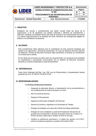 LIDER INVERSIONES Y PROYECTOS S.A.                          RRHH/002/2006

                             NORMA INTERNA DE ADMINISTRACION (NIA)                            Página
                                            Nº 008                                      Nº         De
                             PROCEDIMIENTO DE INCORPORACIÓN DE                          001        09
                                         PERSONAL                                      Fecha de Elaboración
 Elaborado por: Elizabeth Reyes Melo                 Area: Recursos Humanos                17/10/2006




 I . OBJETIVO:
    Establecer las normas y procedimientos que deben cumplir todas las áreas de la
    organización, a fin de garantizar una gestión ordenada y eficiente de reclutamiento y
    selección, identificar al candidato idóneo que esté de acuerdo a las características del puesto
    y la cultura organizacional de la empresa así como minimizar las contingencias legales en
    relación a la contratación de personal.



  II . ALCANCE:
     Este procedimiento debe aplicarse para la contratación de todo personal empleado que
     ingrese a la organización, incluyendo practicantes. En caso de utilizarse servicios externos
     de selección, el Area de Recursos Humanos debe administrar el proceso en coordinación
     con el área que lo solicita.

     En las obras de provincias se podrá cubrir los requerimientos con personas de la localidad
     en coordinación y permanente comunicación con la Jefatura de Recursos Humanos,
     teniendo en cuenta lo estipulado en este procedimiento.



  III . REFERENCIAS:
     Texto Unico Ordenado del Dec. Leg. 728, Ley de Productividad y Competitividad Laboral
     aprobado por D.S. Nº 003-97-TR del 27.03.97.



  IV. RESPONSABILIDADES
               4.1 El Area de Recursos Humanos:

                   o   Asegurará la adecuada difusión e interpretación de los procedimientos y
                       sus modificaciones en toda la empresa y en obra.

                   o   Abrir la cuenta de ahorros.

                   o   Preparar el File personal.

                   o   Ingresar la información al Maestro de Personal.

                   o   Generar el contrato y registrarlo en la Autoridad de Trabajo.

                   o   Entregar al empleado una copia del contrato de trabajo autenticado.

                   o   Entregar al nuevo empleado su carta de formalización del período de
                       prueba (si le corresponde un período de prueba mayor de 3 meses y no
                       firmara contrato a plazo fijo) y recabar su firma en el cargo.

                   o   Verificar su preferencia previsional y, si optara por aportar a la O.N.P.,
                       emitir la constancia respectiva y recabar el formulario F200.




AREA DE RECURSOS HUMANOS
 