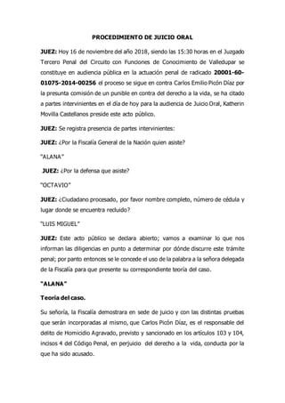 PROCEDIMIENTO DE JUICIO ORAL
JUEZ: Hoy 16 de noviembre del año 2018, siendo las 15:30 horas en el Juzgado
Tercero Penal del Circuito con Funciones de Conocimiento de Valledupar se
constituye en audiencia pública en la actuación penal de radicado 20001-60-
01075-2014-00256 el proceso se sigue en contra Carlos Emilio Picón Díaz por
la presunta comisión de un punible en contra del derecho a la vida, se ha citado
a partes intervinientes en el día de hoy para la audiencia de Juicio Oral, Katherin
Movilla Castellanos preside este acto público.
JUEZ: Se registra presencia de partes intervinientes:
JUEZ: ¿Por la Fiscalía General de la Nación quien asiste?
“ALANA”
JUEZ: ¿Por la defensa que asiste?
“OCTAVIO”
JUEZ: ¿Ciudadano procesado, por favor nombre completo, número de cédula y
lugar donde se encuentra recluido?
“LUIS MIGUEL”
JUEZ: Este acto público se declara abierto; vamos a examinar lo que nos
informan las diligencias en punto a determinar por dónde discurre este trámite
penal; por panto entonces se le concede el uso de la palabra a la señora delegada
de la Fiscalía para que presente su correspondiente teoría del caso.
“ALANA”
Teoría del caso.
Su señoría, la Fiscalía demostrara en sede de juicio y con las distintas pruebas
que serán incorporadas al mismo, que Carlos Picón Díaz, es el responsable del
delito de Homicidio Agravado, previsto y sancionado en los artículos 103 y 104,
incisos 4 del Código Penal, en perjuicio del derecho a la vida, conducta por la
que ha sido acusado.
 