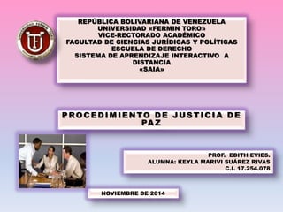 REPÚBLICA BOLIVARIANA DE VENEZUELA 
UNIVERSIDAD «FERMIN TORO» 
VICE-RECTORADO ACADÉMICO 
FACULTAD DE CIENCIAS JURÍDICAS Y POLÍTICAS 
ESCUELA DE DERECHO 
SISTEMA DE APRENDIZAJE INTERACTIVO A 
DISTANCIA 
«SAIA» 
PROCEDIMIENTO DE JUSTICIA DE 
PAZ 
NOVIEMBRE DE 2014 
PROF. EDITH EVIES. 
ALUMNA: KEYLA MARIVI SUÁREZ RIVAS 
C.I. 17.254.078 
 