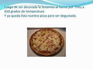 Luego de ser decorada la llevamos al horno por 7mts a 650 grados de temperatura Y ya queda lista nuestra pizza para ser degustada.