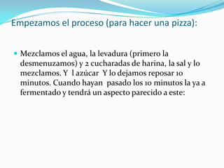 Empezamos el proceso (para hacer una pizza):Mezclamos el agua, la levadura (primero la desmenuzamos) y 2 cucharadas de harina, la sal y lo mezclamos. Y  l azúcar  Y lo dejamos reposar 10 minutos. Cuando hayan  pasado los 10 minutos la ya a fermentado y tendrá un aspecto parecido a este: