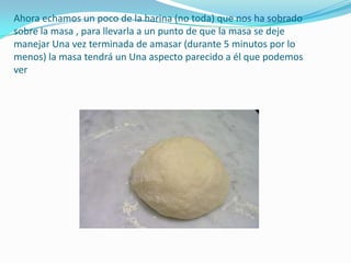 Ahora echamos un poco de la harina (no toda) que nos ha sobrado sobre la masa , para llevarla a un punto de que la masa se deje manejar Una vez terminada de amasar (durante 5 minutos por lo menos) la masa tendrá un Una aspecto parecido a él que podemos ver 