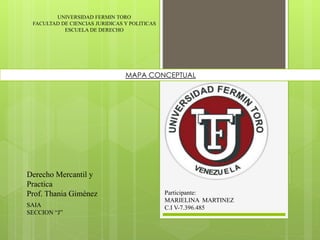 UNIVERSIDAD FERMIN TORO
FACULTAD DE CIENCIAS JURIDICAS Y POLITICAS
ESCUELA DE DERECHO
Participante:
MARIELINA MARTINEZ
C.I V-7.396.485SAIA
SECCION “J”
Derecho Mercantil y
Practica
Prof. Thania Giménez
MAPA CONCEPTUAL
 