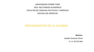 UNIVERSIDAD FERMÍN TORO
VICE- RECTORADO ACADÉMICO
FACULTAD DE CIENCIAS POLÍTICAS Y JURÍDICAS
ESCUELA DE DERECHO
Alumna:
Joselith Greismar Sivira
C.I.V- 20.472.940
PROCEDIMIENTO DE LA QUIEBRA
 