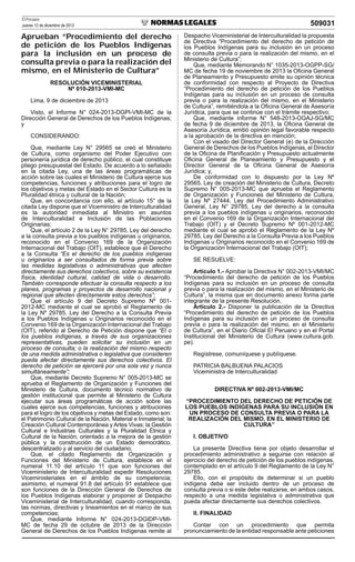 El Peruano
Jueves 12 de diciembre de 2013

Aprueban “Procedimiento del derecho
de petición de los Pueblos Indígenas
para la inclusión en un proceso de
consulta previa o para la realización del
mismo, en el Ministerio de Cultura”
RESOLUCIÓN VICEMINISTERIAL
Nº 010-2013-VMI-MC
Lima, 9 de diciembre de 2013
Visto, el Informe N° 024-2013-DGPI-VMI-MC de la
Dirección General de Derechos de los Pueblos Indígenas;
y
CONSIDERANDO:
Que, mediante Ley N° 29565 se creó el Ministerio
de Cultura, como organismo del Poder Ejecutivo con
personería jurídica de derecho público, el cual constituye
pliego presupuestal del Estado. De acuerdo a lo señalado
en la citada Ley, una de las áreas programáticas de
acción sobre las cuales el Ministerio de Cultura ejerce sus
competencias, funciones y atribuciones para el logro de
los objetivos y metas del Estado en el Sector Cultura es la
Pluralidad étnica y cultural de la Nación;
Que, en concordancia con ello, el artículo 15° de la
citada Ley dispone que el Viceministro de Interculturalidad
es la autoridad inmediata al Ministro en asuntos
de Interculturalidad e Inclusión de las Poblaciones
Originarias;
Que, el artículo 2 de la Ley N° 29785, Ley del derecho
a la consulta previa a los pueblos indígenas u originarios,
reconocido en el Convenio 169 de la Organización
Internacional del Trabajo (OIT), establece que el Derecho
a la Consulta “Es el derecho de los pueblos indígenas
u originarios a ser consultados de forma previa sobre
las medidas legislativas o administrativas que afecten
directamente sus derechos colectivos, sobre su existencia
física, identidad cultural, calidad de vida o desarrollo.
También corresponde efectuar la consulta respecto a los
planes, programas y proyectos de desarrollo nacional y
regional que afecten directamente estos derechos”;
Que el artículo 9 del Decreto Supremo Nº 0012012-MC mediante el cual se aprobó el Reglamento de
la Ley Nº 29785, Ley del Derecho a la Consulta Previa
a los Pueblos Indígenas u Originarios reconocido en el
Convenio 169 de la Organización Internacional del Trabajo
(OIT), referido al Derecho de Petición dispone que “El o
los pueblos indígenas, a través de sus organizaciones
representativas, pueden solicitar su inclusión en un
proceso de consulta; o la realización del mismo respecto
de una medida administrativa o legislativa que consideren
pueda afectar directamente sus derechos colectivos. El
derecho de petición se ejercerá por una sola vez y nunca
simultáneamente”;
Que, mediante Decreto Supremo N° 005-2013-MC se
aprueba el Reglamento de Organización y Funciones del
Ministerio de Cultura, documento técnico normativo de
gestión institucional que permite al Ministerio de Cultura
ejecutar sus áreas programáticas de acción sobre las
cuales ejerce sus competencias, funciones y atribuciones
para el logro de los objetivos y metas del Estado, como son:
el Patrimonio Cultural de la Nación, Material e Inmaterial; la
Creación Cultural Contemporánea y Artes Vivas; la Gestión
Cultural e Industrias Culturales y la Pluralidad Étnica y
Cultural de la Nación; orientado a la mejora de la gestión
pública y la construcción de un Estado democrático,
descentralizado y al servicio del ciudadano;
Que, el citado Reglamento de Organización y
Funciones del Ministerio de Cultura, establece en el
numeral 11.10 del artículo 11 que son funciones del
Viceministerio de Interculturalidad expedir Resoluciones
Viceministeriales en el ámbito de su competencia;
asimismo, el numeral 91.8 del artículo 91 establece que
son funciones de la Dirección General de Derechos de
los Pueblos Indígenas elaborar y proponer al Despacho
Viceministerial de Interculturalidad, cuando corresponda,
las normas, directivas y lineamientos en el marco de sus
competencias;
Que, mediante Informe N° 024-2013-DGIDP-VMIMC de fecha 29 de octubre de 2013 de la Dirección
General de Derechos de los Pueblos Indígenas remite al

509031
Despacho Viceministerial de Interculturalidad la propuesta
de Directiva “Procedimiento del derecho de petición de
los Pueblos Indígenas para su inclusión en un proceso
de consulta previa o para la realización del mismo, en el
Ministerio de Cultura”;
Que, mediante Memorando N° 1035-2013-OGPP-SG/
MC de fecha 19 de noviembre de 2013 la Oﬁcina General
de Planeamiento y Presupuesto emite su opinión técnica
de conformidad con respecto al Proyecto de Directiva
“Procedimiento del derecho de petición de los Pueblos
Indígenas para su inclusión en un proceso de consulta
previa o para la realización del mismo, en el Ministerio
de Cultura”, remitiéndola a la Oﬁcina General de Asesoría
Jurídica, para que se continúe con el trámite respectivo;
Que, mediante informe N° 548-2013-OGAJ-SG/MC
de fecha 9 de diciembre de 2013, la Oﬁcina General de
Asesoría Jurídica, emitió opinión legal favorable respecto
a la aprobación de la directiva en mención;
Con el visado del Director General (e) de la Dirección
General de Derechos de los Pueblos Indígenas, el Director
de la Oﬁcina de Planiﬁcación y Presupuesto actualmente
Oﬁcina General de Planeamiento y Presupuesto y el
Director General de la Oﬁcina General de Asesoría
Jurídica; y,
De conformidad con lo dispuesto por la Ley Nº
29565, Ley de creación del Ministerio de Cultura, Decreto
Supremo N° 005-2013-MC que aprueba el Reglamento
de Organización y Funciones del Ministerio de Cultura,
la Ley Nº 27444, Ley del Procedimiento Administrativo
General, Ley N° 29785, Ley del derecho a la consulta
previa a los pueblos indígenas u originarios, reconocido
en el Convenio 169 de la Organización Internacional del
Trabajo (OIT) y el Decreto Supremo Nº 001-2012-MC
mediante el cual se aprobó el Reglamento de la Ley Nº
29785, Ley del Derecho a la Consulta Previa a los Pueblos
Indígenas u Originarios reconocido en el Convenio 169 de
la Organización Internacional del Trabajo (OIT);
SE RESUELVE:
Artículo 1.- Aprobar la Directiva N° 002-2013-VMI/MC
“Procedimiento del derecho de petición de los Pueblos
Indígenas para su inclusión en un proceso de consulta
previa o para la realización del mismo, en el Ministerio de
Cultura”, la misma que en documento anexo forma parte
integrante de la presente Resolución.
Artículo 2.- Disponer la publicación de la Directiva
“Procedimiento del derecho de petición de los Pueblos
Indígenas para su inclusión en un proceso de consulta
previa o para la realización del mismo, en el Ministerio
de Cultura”, en el Diario Oﬁcial El Peruano y en el Portal
Institucional del Ministerio de Cultura (www.cultura.gob.
pe).
Regístrese, comuníquese y publíquese.
PATRICIA BALBUENA PALACIOS
Viceministra de Interculturalidad
DIRECTIVA Nº 002-2013-VMI/MC
“PROCEDIMIENTO DEL DERECHO DE PETICIÓN DE
LOS PUEBLOS INDÍGENAS PARA SU INCLUSIÓN EN
UN PROCESO DE CONSULTA PREVIA O PARA LA
REALIZACIÓN DEL MISMO, EN EL MINISTERIO DE
CULTURA”
I. OBJETIVO
La presente Directiva tiene por objeto desarrollar el
procedimiento administrativo a seguirse con relación al
ejercicio del derecho de petición de los pueblos indígenas,
contemplado en el artículo 9 del Reglamento de la Ley N°
29785.
Ello, con el propósito de determinar si un pueblo
indígena debe ser incluido dentro de un proceso de
consulta previa o si este debe realizarse, en ambos casos,
respecto a una medida legislativa o administrativa que
pueda afectar directamente sus derechos colectivos.
II. FINALIDAD
Contar con un procedimiento que permita
pronunciamiento de la entidad responsable ante peticiones

 