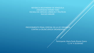 REPÚBLICA BOLIVARIANA DE VENEZUELA
UNIVERSIDAD FERMIN TORO
ESCUELA DE CIENCIAS JURIDICAS Y POLITICAS
NUCLEO ARAURE
PROCEDIMIENTO PENAL ESPECIAL EN LA LEY ORGANICA
CONTRA LA DELINCUENCIA ORGANIZADA
Participante: María Paola Álvarez Quero
C.I. N° V-26.504.663
 