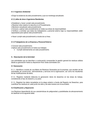 4.1.1 Ingeniero Ambiental
Exigir la existencia de este procedimiento y que se mantenga actualizado.
4.1.2 Jefes de área e Ingenieros Residentes
Establecer y hacer cumplir este procedimiento.
Resolver toda materia no descrita en el Procedimiento.
Mantener actualizado este procedimiento
Conocer y aplicar este procedimiento en todas sus áreas de responsabilidad.
Verificar y controlar que todos los trabajadores y personal externo bajo su responsabilidad, estén
capacitados para aplicar este procedimiento.
Hacer cumplir este procedimiento a través de su línea.
4.1.4 Trabajadores de La Empresa y Personal Externo
Conocer este procedimiento.
Aplicar este procedimiento en todos sus trabajos.
Cumplir estrictamente con este procedimiento.
5.- Descripción de la Actividad
Las actividades que se describen a continuación comprenden la gestión general de residuos sólidos
desde su generación hasta su disposición final. Estas actividades son:
5.1 Generación
5.1.1.- Identificar a través de una Matriz de Residuos Generados por la empresa, que resultan de las
actividades de construcción, administrativas y servicios de la organización, así como los resultantes
de las modificaciones de éstos.
5.1.2.- Registrar mediante bitácoras la generación diaria de desechos en las áreas de trabajo,
considerando el tipo de desecho y su peso.
5.1.3.- Registrar los datos recopilados en la etapa anterior a través del Registro de Desechos, para
cuantificar los residuos en cada punto de retiro y de esta manera ver el acumulado.
5.2 Clasificación y Separación
Los Residuos dependiendo de sus características de peligrosidad y posibilidades de almacenamiento
se clasifican en la siguiente tabla:
 