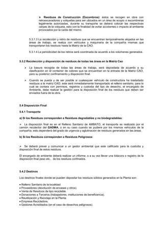 Residuos de Construcción (Escombros): éstos se recogen en obra con
retroexcavadoras y volquetas para ser ubicados en un área de acopio o escombreras
legalmente autorizadas, durante su transporte se deberá colocar las respectivas
carpas de la volqueta, esto con la finalidad de evitar accidentes o impacto al ambiente
provocados por la caída del mismo.
5.3.1.3 La recolección y retiro de residuos que se encuentran temporalmente alojados en las
áreas de trabajo, se realiza con vehículos y maquinaria de la compañía mismas que
transportaran los residuos hasta la Matriz de la CAO.
5.3.1.4 La periodicidad de los retiros será coordinada de acuerdo a los volúmenes generados.
5.3.2 Recolección y disposición de residuos de todas las áreas en la Matriz Cao
 La basura recogida de todas las áreas de trabajo, será depositada de acuerdo a su
clasificación en el conteiner de colores que se encuentran en la entrada de la Matriz CAO,
para su posterior confinamiento y disposición final.
 Cuando se pueda y de ser posible si cualesquier vehículo de constructora ha trasladado
residuos a la matriz CAO, este será inmediatamente transportado al relleno sanitario, para lo
cual se contara con permisos, registros y custodia del tipo de desecho, el encargado de
Ambiente, debe realizar la gestión para la disposición final de los residuos que deben ser
enviados fuera de la obra.
5.4 Disposición Final
5.4.1 Transporte
a) Si los Residuos corresponden a Residuos degradables y no biodegradables:

La disposición final es en el Relleno Sanitario de AMBATO, el transporte es realizado por el
camión recolector del GADMA, o en su caso cuando se pudiere por los mismos vehículos de la
compañía, esto dependerá del grado de urgencia y aglutinación de residuos generados en las áreas.
b) Si los Residuos corresponden a Residuos Peligrosos:

Se deberá prever y comunicar a un gestor ambiental que este calificado para la custodia y
disposición final de estos residuos.
El encargado de ambiente deberá realizar un informe, o a su vez llevar una bitácora o registro de la
disposición final peso etc., de los residuos confinados.
5.4.2 Destinos
Los destinos finales donde se pueden depositar los residuos sólidos generados en la Planta son:
Relleno Sanitario de la localidad.
Proveedores (devolución de envases y otros).
Venta de Residuos de tipo reciclable.
Donaciones a Terceros (trabajadores, instituciones de beneficencia).
Reutilización y Reciclaje en la Planta.
Empresa Recicladora.
Gestores Acreditados (en el caso de desechos peligrosos).
 