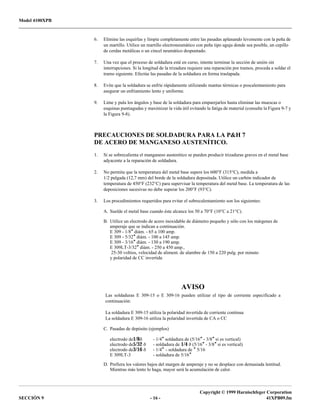 Model 4100XPB
Copyright © 1999 Harnischfeger Corporation
SECCIÓN 9 - 16 - 41XPB09.fm
6. Elimine las esquirlas y limpie completamente entre las pasadas aplanando levemente con la peña de
un martillo. Utilice un martillo electroneumático con peña tipo aguja donde sea posible, un cepillo
de cerdas metálicas o un cincel neumático despuntado.
7. Una vez que el proceso de soldadura esté en curso, intente terminar la sección de unión sin
interrupciones. Si la longitud de la trizadura requiere una reparación por tramos, proceda a soldar el
tramo siguiente. Efectúe las pasadas de la soldadura en forma traslapada.
8. Evite que la soldadura se enfríe rápidamente utilizando mantas térmicas o poscalentamiento para
asegurar un enfriamiento lento y uniforme.
9. Lime y pula los ángulos y base de la soldadura para emparejarlos hasta eliminar las muescas o
esquinas puntiagudas y maximizar la vida útil evitando la fatiga de material (consulte la Figura 9-7 y
la Figura 9-8).
PRECAUCIONES DE SOLDADURA PARA LA P&H 7
DE ACERO DE MANGANESO AUSTENÍTICO.
1. Si se sobrecalienta el manganeso austenítico se pueden producir trizaduras graves en el metal base
adyacente a la reparación de soldadura.
2. No permita que la temperatura del metal base supere los 600°F (315°C), medida a
1/2 pulgada (12,7 mm) del borde de la soldadura depositada. Utilice un carbón indicador de
temperatura de 450°F (232°C) para supervisar la temperatura del metal base. La temperatura de las
deposiciones sucesivas no debe superar los 200°F (93°C).
3. Los procedimientos requeridos para evitar el sobrecalentamiento son los siguientes:
A. Suelde el metal base cuando éste alcance los 50 a 70°F (10°C a 21°C).
B. Utilice un electrodo de acero inoxidable de diámetro pequeño y sólo con los márgenes de
amperaje que se indican a continuación.
E 309 - 1/8″ diám. - 65 a 100 amp.
E 309 - 5/32″ diám. - 100 a 145 amp.
E 309 - 3/16″ diám. - 130 a 190 amp.
E 309LT-3/32″ diám. - 250 a 450 amp.,
25-30 voltios, velocidad de aliment. de alambre de 150 a 220 pulg. por minuto
y polaridad de CC invertida
AVISO
Las soldaduras E 309-15 o E 309-16 pueden utilizar el tipo de corriente especificado a
continuación:
La soldadura E 309-15 utiliza la polaridad invertida de corriente continua
La soldadura E 309-16 utiliza la polaridad invertida de CA o CC
C. Pasadas de depósito (ejemplos)
electrodo de1/8ð - 1/4″ soldadura de (5/16″ - 3/8″ si es vertical)
electrodo de5/32 ð - soldadura de 1/4 ð (5/16″ - 3/8″ si es vertical)
electrodo de3/16 ð - 1/4″ - soldadura de ″ 5/16
E 309LT-3 - soldadura de 5/16″
D. Prefiera los valores bajos del margen de amperaje y no se desplace con demasiada lentitud.
Mientras más lento lo haga, mayor será la acumulación de calor.
 