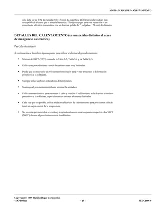 Copyright © 1999 Harnischfeger Corporation
41XPB09.fm - 19 - SECCIÓN 9
SOLDADURAS DE MANTENIMIENTO
sólo debe ser de 1/32 de pulgada (0,0313 mm). La superficie de trabajo endurecida es más
susceptible de trizarse que el material revenido. El mejor equipo para esta operación es un
esmerilador eléctrico o neumático con un disco de pulido de 7 pulgadas (178 mm) de diámetro.
DETALLES DEL CALENTAMIENTO (en materiales distintos al acero
de manganeso austenítico)
Precalentamiento
A continuación se describen algunas pautas para utilizar al efectuar el precalentamiento:
• Mínimo de 200°F (93°C) (consulte la Tabla 9-3, Tabla 9-4 y la Tabla 9-5).
• Utilice este procedimiento cuando las uniones sean muy limitadas.
• Puede que sea necesario un precalentamiento mayor para evitar trizaduras o deformación
posteriores a la soldadura.
• Siempre utilice carbones indicadores de temperatura.
• Mantenga el precalentamiento hasta terminar la soldadura.
• Utilice mantas térmicas para mantener el calor y retardar el enfriamiento a fin de evitar trizaduras
posteriores a la soldadura, especialmente en uniones altamente limitadas.
• Cada vez que sea posible, utilice artefactos eléctricos de calentamiento para precalentar a fin de
tener un mejor control de la temperatura.
• No permita que materiales revenidos y templados alcancen una temperatura superior a los 500°F
(260°C) durante el precalentamiento o la soldadura.
 