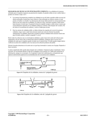 Copyright © 1999 Harnischfeger Corporation
41XPB09.fm - 21 - SECCIÓN 9
SOLDADURAS DE MANTENIMIENTO
SOLDADURA DE MUESCAS CON PENETRACIÓN COMPLETA. Las soldaduras de muescas
utilizadas para el empalme requieren una penetración completa. Se pueden soldar en uno o ambos lados y
pueden ser uniones a tope o en T.
• Las uniones de penetración completa con soldadura en un solo lado se pueden soldar con una raíz
abierta utilizando el metal base como refuerzo o bien utilizando un refuerzo externo, el cual
puede ser fusible o no fusible. Las dimensiones del encaje deben permitir la correcta penetración
hasta la raíz de la unión de la soldadura. En todos los casos, retroceda vaciando el lado trasero
hasta alcanzar el metal sano. En general la barra de respaldo siempre se debe retirar a menos que
el procedimiento específico de la soldadura indique lo contrario. Pula después del vaciado a fin
de retirar el revestimiento de carbono y vuelva a soldar para nivelar.
• Para las uniones de soldadura doble, se deben eliminar las esquirlas de la raíz de la primera
soldadura, luego vaciar o pulir hasta alcanzar metal sano antes de efectuar las pasadas
subsiguientes de soldadura. Retroceda vaciando la primera soldadura hasta alcanzar metal sano
para nivelarla, púlala y suelde la segunda V a nivel.
Retire todos los refuerzos una vez terminada la soldadura y pula el área de la unión del refuerzo para
emparejarla a fin de retirar todo el material del refuerzo/soldadura. Empareje todo el exceso de la
soldadura de modo que el empalme quede nivelado con el material base. No debe quedar ningún indicio
visible de la unión de la soldadura salvo las marcas de la abrasión producto del pulido.
Efectúe la prueba ultrasónica en la unión una vez que haya terminado si cuenta con el equipo. Repárela si
fuese necesario.
La placa empalmada debe quedar plana después de la soldadura. Empareje la placa empalmada si fuese
necesario. Se recomienda alternar el lado de la soldadura en las uniones en V doble para minimizar la
deformación, aunque no es necesario. En el apartado Control de la deformación y encogimiento que
apareció anteriormente aparecen las recomendaciones de la secuencia de la soldadura.
Figura 9-9: Empalme de la soldadura, menos de 1 pulgada de grosor
Figura 9-10: Empalme de la soldadura, más de 1 pulgada de grosor
Sección 10
 