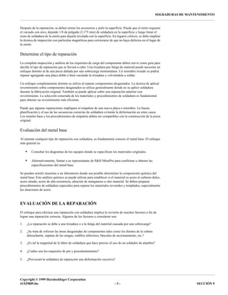 Copyright © 1999 Harnischfeger Corporation
41XPB09.fm - 3 - SECCIÓN 9
SOLDADURAS DE MANTENIMIENTO
Después de la reparación, se deben retirar los accesorios y pulir la superficie. Puede que el retiro requiera
el vaciado con arco, dejando 1/8 de pulgada (3,175 mm) de soldadura en la superficie y luego limar el
resto de soldadura de la unión para dejarla nivelada con la superficie. En lugares críticos, se debe emplear
la técnica de inspección con partículas magnéticas para cerciorarse de que no haya defectos en el lugar de
la unión.
Determine el tipo de reparación
La completa inspección y análisis de los requisitos de carga del componente deben servir como guía para
decidir el tipo de reparación que se llevará a cabo. Una trizadura por fatiga de material puede necesitar un
enfoque distinto al de una pieza dañada por una sobrecarga momentánea. Un miembro trizado se podría
reparar agregando una placa doble o bien vaciando la trizadura y volviéndola a soldar.
Un enfoque completamente distinto se utiliza al reparar componentes desgastados. La técnica de aplicar
revestimiento sobre componentes desgastados se utiliza generalmente donde no se aplicó soldadura
durante la fabricación original. También se puede aplicar sobre una reparación anterior con
revestimiento. La selección esmerada de los materiales y procedimientos de soldadura es fundamental
para obtener un revestimiento más eficiente.
Puede que algunas reparaciones impliquen el empalme de una nueva placa o miembro. La buena
planificación y el uso de las secuencias correctas de soldadura evitarán la deformación en estos casos.
Los metales base y los procedimientos de empalme deben ser compatibles con la construcción de la pieza
original.
Evaluación del metal base
Al intentar cualquier tipo de reparación con soldadura, es fundamental conocer el metal base. El enfoque
más general es:
• Consultar los diagramas de los equipos donde se especifican los materiales originales.
• Alternativamente, llamar a su representante de P&H MinePro para confirmar u obtener las
especificaciones del metal base.
Se pueden remitir muestras a un laboratorio donde sea posible determinar la composición química del
metal base. Este análisis químico se puede utilizar para establecer si el material es acero al carbono dulce,
acero aleado, acero de alta resistencia, aleación de manganeso u otro material. Se deben preparar
procedimientos de soldadura especiales para reparar los materiales revenidos y templados, especialmente
las aleaciones de acero.
EVALUACIÓN DE LA REPARACIÓN
El enfoque para efectuar una reparación con soldadura implica la revisión de muchos factores a fin de
lograr una reparación correcta. Algunos de los factores a considerar son:
1. ¿La reparación se debe a una trizadura o a la fatiga del material causada por una sobrecarga?
2. ¿Se trata de reforzar las áreas desgastadas de componentes tales como los dientes de la cubeta
delcucharón, zapatas de las orugas, rodillos inferiores, básculas de accionamiento, etc.?
3. ¿Es tal la magnitud de la labor de soldadura que hace preciso el uso de un soldador de alambre?
4. ¿Cuáles son los requisitos de pre y poscalentamiento?
5. ¿Provocará la soldadura de reparación una deformación excesiva?
 