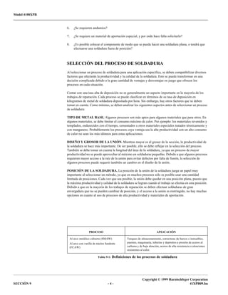 Model 4100XPB
Copyright © 1999 Harnischfeger Corporation
SECCIÓN 9 - 4 - 41XPB09.fm
6. ¿Se requieren andamios?
7. ¿Se requiere un material de aportación especial, y por ende hace falta solicitarlo?
8. ¿Es posible colocar el componente de modo que se pueda hacer una soldadura plana, o tendrá que
efectuarse una soldadura fuera de posición?
SELECCIÓN DEL PROCESO DE SOLDADURA
Al seleccionar un proceso de soldadura para una aplicación específica, se deben compatibilizar diversos
factores que afectarán la productividad y la calidad de la soldadura. Esto se puede transformar en una
decisión complicada debido a la gran cantidad de ventajas y desventajas en juego que ofrecen los
procesos en cada situación.
Contar con una tasa alta de deposición no es generalmente un aspecto importante en la mayoría de los
trabajos de reparación. Cada proceso se puede clasificar en términos de su tasa de deposición en
kilogramos de metal de soldadura depositada por hora. Sin embargo, hay otros factores que se deben
tomar en cuenta. Como mínimo, se deben analizar los siguientes aspectos antes de seleccionar un proceso
de soldadura:
TIPO DE METAL BASE. Algunos procesos son más aptos para algunos materiales que para otros. En
algunos materiales, se debe limitar el consumo máximo de calor. Por ejemplo: los materiales revenidos y
templados, endurecidos con el tiempo, cementados u otros materiales especiales tratados térmicamente y
con manganeso. Probablemente los procesos cuya ventaja sea la alta productividad con un alto consumo
de calor no sean los más idóneos para estas aplicaciones.
DISEÑO Y GROSOR DE LA UNIÓN. Mientras mayor es el grosor de la sección, la productividad de
la soldadura se hace más importante. De ser posible, ello se debe reflejar en la selección del proceso.
También se debe tomar en cuenta la longitud del área de la soldadura, ya que un proceso de mayor
productividad no se puede aprovechar al máximo en soldaduras pequeñas. Debido a que algunos procesos
requieren mayor acceso a la raíz de la unión para evitar defectos por falta de fusión, la selección de
algunos procesos puede requerir también un cambio en el diseño de la unión.
POSICIÓN DE LA SOLDADURA. La posición de la unión de la soldadura juega un papel muy
importante al seleccionar un método, ya que en muchos procesos sólo es posible usar una cantidad
limitada de posiciones. Cada vez que sea posible, la unión debe quedar en una posición plana, puesto que
la máxima productividad y calidad de la soldadura se logran cuando el trabajo se efectúa en esta posición.
Debido a que en la mayoría de los trabajos de reparación se deben efectuar soldaduras de gran
envergadura que no se pueden cambiar de posición, y el acceso a la unión es restringido, no hay muchas
opciones en cuanto al uso de procesos de alta productividad y materiales de aportación.
PROCESO APLICACIÓN
Al arco metálico cubierto (SMAW)
Al arco con varilla de núcleo fundente
(FCAW)
Tanques de almacenamiento, estructuras de barcos e inmuebles,
puentes, maquinaria, tuberías y depósitos a presión de aceros al
carbono y de baja aleación, aceros de alta resistencia o aleaciones
resistentes al calor.
Tabla 9-1: Definiciones de los procesos de soldadura
 