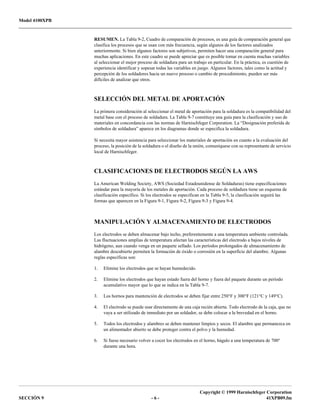 Model 4100XPB
Copyright © 1999 Harnischfeger Corporation
SECCIÓN 9 - 6 - 41XPB09.fm
RESUMEN. La Tabla 9-2, Cuadro de comparación de procesos, es una guía de comparación general que
clasifica los procesos que se usan con más frecuencia, según algunos de los factores analizados
anteriormente. Si bien algunos factores son subjetivos, permiten hacer una comparación general para
muchas aplicaciones. En este cuadro se puede apreciar que es posible tomar en cuenta muchas variables
al seleccionar el mejor proceso de soldadura para un trabajo en particular. En la práctica, es cuestión de
experiencia identificar y sopesar todas las variables en juego. Algunos factores, tales como la actitud y
percepción de los soldadores hacia un nuevo proceso o cambio de procedimiento, pueden ser más
difíciles de analizar que otros.
SELECCIÓN DEL METAL DE APORTACIÓN
La primera consideración al seleccionar el metal de aportación para la soldadura es la compatibilidad del
metal base con el proceso de soldadura. La Tabla 9-7 constituye una guía para la clasificación y uso de
materiales en concordancia con las normas de Harnischfeger Corporation. La “Designación preferida de
símbolos de soldadura” aparece en los diagramas donde se especifica la soldadura.
Si necesita mayor asistencia para seleccionar los materiales de aportación en cuanto a la evaluación del
proceso, la posición de la soldadura o el diseño de la unión, comuníquese con su representante de servicio
local de Harnischfeger.
CLASIFICACIONES DE ELECTRODOS SEGÚN LA AWS
La American Welding Society, AWS (Sociedad Estadounidense de Soldaduras) tiene especificaciones
estándar para la mayoría de los metales de aportación. Cada proceso de soldadura tiene un esquema de
clasificación específico. Si los electrodos se especifican en la Tabla 9-5, la clasificación seguirá las
formas que aparecen en la Figura 9-1, Figura 9-2, Figura 9-3 y Figura 9-4.
MANIPULACIÓN Y ALMACENAMIENTO DE ELECTRODOS
Los electrodos se deben almacenar bajo techo, preferentemente a una temperatura ambiente controlada.
Las fluctuaciones amplias de temperatura afectan las características del electrodo a bajos niveles de
hidrógeno, aun cuando venga en un paquete sellado. Los períodos prolongados de almacenamiento de
alambre descubierto permiten la formación de óxido o corrosión en la superficie del alambre. Algunas
reglas específicas son:
1. Elimine los electrodos que se hayan humedecido.
2. Elimine los electrodos que hayan estado fuera del horno y fuera del paquete durante un período
acumulativo mayor que lo que se indica en la Tabla 9-7.
3. Los hornos para mantención de electrodos se deben fijar entre 250°F y 300°F (121°C y 149°C).
4. El electrodo se puede usar directamente de una caja recién abierta. Todo electrodo de la caja, que no
vaya a ser utilizado de inmediato por un soldador, se debe colocar a la brevedad en el horno.
5. Todos los electrodos y alambres se deben mantener limpios y secos. El alambre que permanezca en
un alimentador abierto se debe proteger contra el polvo y la humedad.
6. Si fuese necesario volver a cocer los electrodos en el horno, hágalo a una temperatura de 700°
durante una hora.
 