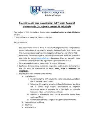 Procedimiento para la realización del Trabajo Comunal
Universitario (T.C.U) en la carrera de Psicología
Para realizar el TCU, el estudiante deberá haber cursado al menos la mitad del plan de
estudios.
El TCU consiste en el trabajo de 150 horas efectivas.
PROCEDIMIENTO:
1. El o la estudiante tienen el deber de consultar la página oficial de TCU (contenida
dentro de la página de psicología) y las redes sociales oficiales de la carrera para
informarse acerca de los procedimientos para matricular y desarrollar el TCU.
2. Las dudas y consultas surgidas a partir del punto anterior deben ser planteadas
por medio del correo tcupsico@uh.ac.cr. Las cuales deben ser puntuales y que
evidencien un conocimiento del reglamento y procedimiento de TCU.
3. No se atenderán consultas vía mensajes de texto o Whatsapp.
4. Las fechas derecepción y revisión de propuestas serán durante todo elprimer mes
de inicio de cuatrimestre, es decir: enero, mayo y setiembre SIN EXCEPCIÓN.
5. La propuesta debe contener como mínimo:
a. Una ficha con:
i. Nombre completo del/a estudiante, número de cédula, y grado en
que se encuentra en la carrera.
ii. Propuesta del proyecto a realizar indicando la relación que tiene
con la carrera (bajo ninguna circunstancia se aceptarán propuestas
ajenas al quehacer de la psicología, por ejemplo, labores de índole
secretarial o domésticas).
iii. Nombre e información básica de la institución donde desea
realizara el T.C.U.
iv. Nombre de la persona a cargo de la supervisión del Proyecto.
b. Descripción del problema
c. Objetivos
d. Marco Teórico
e. Descripción de beneficiarios
 