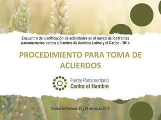 PROCEDIMIENTO PARA TOMA DE
ACUERDOS
Encuentro de planificación de actividades en el marco de los frentes
parlamentarios contra el hambre de América Latina y el Caribe - 2014
Ciudad de Panamá, 27 y 28 de marzo 2014.
 