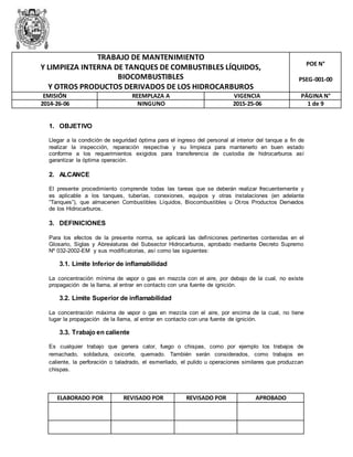 Y LIMPIEZA INTERNA DE TANQUES DE COMBUSTIBLES LÍQUIDOS, 
Y OTROS PRODUCTOS DERIVADOS DE LOS HIDROCARBUROS 
1. OBJETIVO 
TRABAJO DE MANTENIMIENTO 
BIOCOMBUSTIBLES 
Llegar a la condición de seguridad óptima para el ingreso del personal al interior del tanque a fin de 
realizar la inspección, reparación respectiva y su limpieza para mantenerlo en buen estado 
conforme a los requerimientos exigidos para transferencia de custodia de hidrocarburos así 
garantizar la óptima operación. 
2. ALCANCE 
El presente procedimiento comprende todas las tareas que se deberán realizar frecuentemente y 
es aplicable a los tanques, tuberías, conexiones, equipos y otras instalaciones (en adelante 
“Tanques”), que almacenen Combustibles Líquidos, Biocombustibles u Ot ros Productos Derivados 
de los Hidrocarburos. 
3. DEFINICIONES 
Para los efectos de la presente norma, se aplicará las definiciones pertinentes contenidas en el 
Glosario, Siglas y Abreviaturas del Subsector Hidrocarburos, aprobado mediante Decreto Supremo 
Nº 032-2002-EM y sus modificatorias, así como las siguientes: 
3.1. Límite Inferior de inflamabilidad 
La concentración mínima de vapor o gas en mezcla con el aire, por debajo de la cual, no existe 
propagación de la llama, al entrar en contacto con una fuente de ignición. 
3.2. Límite Superior de inflamabilidad 
La concentración máxima de vapor o gas en mezcla con el aire, por encima de la cual, no tiene 
lugar la propagación de la llama, al entrar en contacto con una fuente de ignición. 
3.3. Trabajo en caliente 
Es cualquier trabajo que genera calor, fuego o chispas, como por ejemplo los trabajos de 
remachado, soldadura, oxicorte, quemado. También serán considerados, como trabajos en 
caliente, la perforación o taladrado, el esmerilado, el pulido u operaciones similares que produzcan 
chispas. 
ELABORADO POR REVISADO POR REVISADO POR APROBADO 
POE N° 
PSEG-001-00 
EMISIÓN REEMPLAZA A VIGENCIA PÁGINA N° 
2014-26-06 NINGUNO 2015-25-06 1 de 9 
 