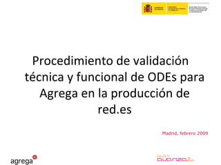 Procedimiento de validación 
técnica y funcional de ODEs para 
   Agrega en la producción de 
              red.es
                        Madrid, febrero 2009
 