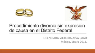 Procedimiento divorcio sin expresión
de causa en el Distrito Federal
LICENCIADA VICTORIA ALVA LUGO
México, Enero 2013.

 