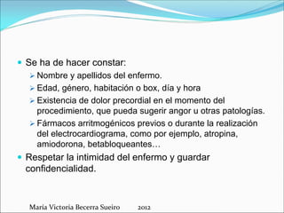  Se ha de hacer constar:
 Nombre y apellidos del enfermo.
 Edad, género, habitación o box, día y hora
 Existencia de dolor precordial en el momento del
procedimiento, que pueda sugerir angor u otras patologías.
 Fármacos arritmogénicos previos o durante la realización
del electrocardiograma, como por ejemplo, atropina,
amiodorona, betabloqueantes…
 Respetar la intimidad del enfermo y guardar
confidencialidad.

María Victoria Becerra Sueiro          2012

 