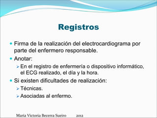 Registros
 Firma de la realización del electrocardiograma por
parte del enfermero responsable.
 Anotar:
 En el registro de enfermería o dispositivo informático,
el ECG realizado, el día y la hora.
 Si existen dificultades de realización:
 Técnicas.
 Asociadas al enfermo.

María Victoria Becerra Sueiro          2012

 