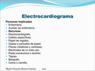 Electrocardiograma
Personas implicadas
 Enfermería.
 Auxiliar de enfermería.
 Recursos
 Electrocardiógrafo.
 Cables específicos.
 Papel de registro.
 Gasas o pañuelos de papel.
 Placas metálicas y ventosas.
 Electrodos de un solo uso.
 Pasta conductora o alcohol.
 Tijeras.
 Bolígrafo.
 Coma o camilla.
María Victoria Becerra Sueiro          2012

 