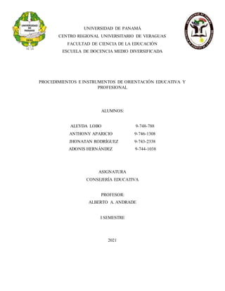 UNIVERSIDAD DE PANAMÁ
CENTRO REGIONAL UNIVERSITARIO DE VERAGUAS
FACULTAD DE CIENCIA DE LA EDUCACIÓN
ESCUELA DE DOCENCIA MEDIO DIVERSIFICADA
PROCEDIMIENTOS E INSTRUMENTOS DE ORIENTACIÓN EDUCATIVA Y
PROFESIONAL
ALUMNOS:
ALEYDA LOBO 9-748-788
ANTHONY APARICIO 9-746-1308
JHONATAN RODRÍGUEZ 9-743-2338
ADONIS HERNÁNDEZ 9-744-1038
ASIGNATURA
CONSEJERÍA EDUCATIVA
PROFESOR:
ALBERTO A. ANDRADE
I SEMESTRE
2021
 