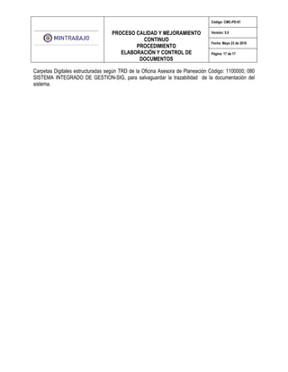 PROCESO CALIDAD Y MEJORAMIENTO
CONTINUO
PROCEDIMIENTO
ELABORACIÓN Y CONTROL DE
DOCUMENTOS
Código: CMC-PD-01
Versión: 5.0
Fecha: Mayo 23 de 2016
Página: 17 de 17
Carpetas Digitales estructuradas según TRD de la Oficina Asesora de Planeación Código: 1100000; 080
SISTEMA INTEGRADO DE GESTION-SIG, para salvaguardar la trazabilidad de la documentación del
sistema.
 