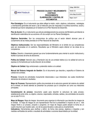 PROCESO CALIDAD Y MEJORAMIENTO
CONTINUO
PROCEDIMIENTO
ELABORACIÓN Y CONTROL DE
DOCUMENTOS
Código: CMC-PD-01
Versión: 5.0
Fecha: Mayo 23 de 2016
Página: 3 de 17
Plan Estratégico: Es un instrumento que debe reflejar la misión, visión, objetivos, indicadores, estrategias
y orientaciones generales del sector y de la institución para dar respuesta a la política económica, social y
ambiental que fueron adoptadas por el Gobierno en el Plan Nacional de Desarrollo.
Plan de Acción: Es un instrumento que articula estratégicamente las acciones del Ministerio permitiendo la
identificación sistemática de sus acciones a fin de cumplir con los Planes Estratégicos.
Objetivos Sectoriales: Son los compromisos de política que el sector deberá alcanzar para el
cumplimiento de las metas previstas en el Plan Nacional de Desarrollo.
Objetivos Institucionales: Son las responsabilidades del Ministerio en el ámbito de sus competencias
para ser alcanzadas en el cuatrienio. Resultados que el Ministerio aspira obtener en las áreas de su
competencia.
Política: Directriz o lineamiento general que sirve fundamentalmente para orientar la acción institucional y
facilitar el proceso de toma de decisiones.
Política de Calidad: Intención (es) y Orientación (es) de una entidad relativa (s) a la calidad tal como se
expresa (n) formalmente por la alta dirección de la entidad.
Objetivo de Calidad: Algo ambicionado o pretendido relativo a la calidad.
Manual del Sistema Integrado de Gestión: Es el documento que describe y especifica el Sistema de
calidad de la entidad.
Proceso: Conjunto de actividades mutuamente relacionadas o que interactúan, las cuales transforman
elementos de entrada en resultados.
Mapa de Procesos: Representación grafica documentada de la estructura general del sistema de calidad
de la entidad, en donde además se presentan los procesos que lo componen así como sus relaciones
principales.
Caracterización de proceso: documento usado para describir la estructura de cada proceso,
estableciendo entre otros, su objetivo, alcance, responsable, entradas, salidas y las actividades de acuerdo
con el ciclo P.H.V.A.
Mapa de Riesgos: Mapa de riesgos: documento para organizar la información que describe los riesgos de
la entidad. El mapa de riesgos es una representación final de la probabilidad e impacto de uno o más
riesgos frente a un proceso, proyecto o programa. Un mapa de riesgos puede adoptar la forma de un
cuadro resumen que muestre cada uno de los pasos llevados a cabo para su levantamiento.
Indicadores: Herramientas para clarificar y definir, de forma más precisa, objetivos e impactos y son
medidas verificables de cambio o resultado de actividades o acciones desarrollados por la entidad.
 