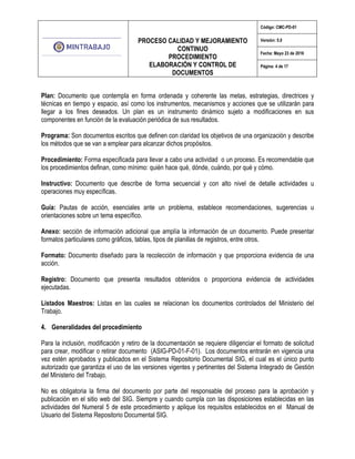 PROCESO CALIDAD Y MEJORAMIENTO
CONTINUO
PROCEDIMIENTO
ELABORACIÓN Y CONTROL DE
DOCUMENTOS
Código: CMC-PD-01
Versión: 5.0
Fecha: Mayo 23 de 2016
Página: 4 de 17
Plan: Documento que contempla en forma ordenada y coherente las metas, estrategias, directrices y
técnicas en tiempo y espacio, así como los instrumentos, mecanismos y acciones que se utilizarán para
llegar a los fines deseados. Un plan es un instrumento dinámico sujeto a modificaciones en sus
componentes en función de la evaluación periódica de sus resultados.
Programa: Son documentos escritos que definen con claridad los objetivos de una organización y describe
los métodos que se van a emplear para alcanzar dichos propósitos.
Procedimiento: Forma especificada para llevar a cabo una actividad o un proceso. Es recomendable que
los procedimientos definan, como mínimo: quién hace qué, dónde, cuándo, por qué y cómo.
Instructivo: Documento que describe de forma secuencial y con alto nivel de detalle actividades u
operaciones muy específicas.
Guía: Pautas de acción, esenciales ante un problema, establece recomendaciones, sugerencias u
orientaciones sobre un tema específico.
Anexo: sección de información adicional que amplía la información de un documento. Puede presentar
formatos particulares como gráficos, tablas, tipos de planillas de registros, entre otros.
Formato: Documento diseñado para la recolección de información y que proporciona evidencia de una
acción.
Registro: Documento que presenta resultados obtenidos o proporciona evidencia de actividades
ejecutadas.
Listados Maestros: Listas en las cuales se relacionan los documentos controlados del Ministerio del
Trabajo.
4. Generalidades del procedimiento
Para la inclusión, modificación y retiro de la documentación se requiere diligenciar el formato de solicitud
para crear, modificar o retirar documento (ASIG-PD-01-F-01). Los documentos entrarán en vigencia una
vez estén aprobados y publicados en el Sistema Repositorio Documental SIG, el cual es el único punto
autorizado que garantiza el uso de las versiones vigentes y pertinentes del Sistema Integrado de Gestión
del Ministerio del Trabajo.
No es obligatoria la firma del documento por parte del responsable del proceso para la aprobación y
publicación en el sitio web del SIG. Siempre y cuando cumpla con las disposiciones establecidas en las
actividades del Numeral 5 de este procedimiento y aplique los requisitos establecidos en el Manual de
Usuario del Sistema Repositorio Documental SIG.
 