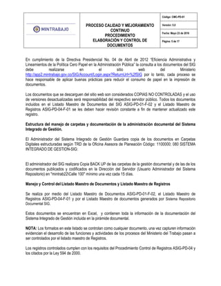 PROCESO CALIDAD Y MEJORAMIENTO
CONTINUO
PROCEDIMIENTO
ELABORACIÓN Y CONTROL DE
DOCUMENTOS
Código: CMC-PD-01
Versión: 5.0
Fecha: Mayo 23 de 2016
Página: 5 de 17
En cumplimiento de la Directiva Presidencial No. 04 de Abril de 2012 “Eficiencia Administrativa y
Lineamientos de la Política Cero Papel en la Administración Pública” la consulta a los documentos del SIG
debe realizarse en el sitio web del Ministerio
http://app2.mintrabajo.gov.co/SIG/Account/Login.aspx?ReturnUrl=%2fSIG por lo tanto, cada proceso se
hace responsable de aplicar buenas prácticas para reducir el consumo de papel en la impresión de
documentos.
Los documentos que se descarguen del sitio web son considerados COPIAS NO CONTROLADAS y el uso
de versiones desactualizadas será responsabilidad del respectivo servidor público. Todos los documentos
incluidos en el Listado Maestro de Documentos del SIG ASIG-PD-01-F-02 y el Listado Maestro de
Registros ASIG-PD-04-F-01 se les deben hacer revisión constante a fin de mantener actualizado este
registro.
Estructura del manejo de carpetas y documentación de la administración documental del Sistema
Integrado de Gestión.
El Administrador del Sistema Integrado de Gestión Guardara copia de los documentos en Carpetas
Digitales estructuradas según TRD de la Oficina Asesora de Planeación Código: 1100000; 080 SISTEMA
INTEGRADO DE GESTION-SIG:
El administrador del SIG realizara Copia BACK UP de las carpetas de la gestión documental y de las de los
documentos publicados y codificados en la Dirección del Servidor (Usuario Administrador del Sistema
Repositorio) en "mintrab22Calle 100" mínimo una vez cada 15 días.
Manejo y Control del Listado Maestro de Documentos y Listado Maestro de Registros
Se realiza por medio del Listado Maestro de Documentos ASIG-PD-01-F-02, el Listado Maestro de
Registros ASIG-PD-04-F-01 y por el Listado Maestro de documentos generados por Sistema Repositorio
Documental SIG.
Estos documentos se encuentran en Excel, y contienen toda la información de la documentación del
Sistema Integrado de Gestión incluida en la pirámide documental.
NOTA: Los formatos en este listado se controlan como cualquier documento, una vez capturen información
evidencian el desarrollo de las funciones y actividades de los procesos del Ministerio del Trabajo pasan a
ser controlados por el listado maestro de Registros.
Los registros controlados cumplen con los requisitos del Procedimiento Control de Registros ASIG-PD-04 y
los citados por la Ley 594 de 2000.
 