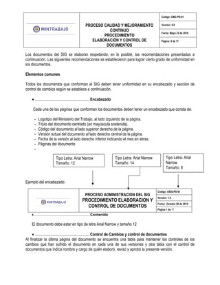 PROCESO CALIDAD Y MEJORAMIENTO
CONTINUO
PROCEDIMIENTO
ELABORACIÓN Y CONTROL DE
DOCUMENTOS
Código: CMC-PD-01
Versión: 5.0
Fecha: Mayo 23 de 2016
Página: 9 de 17
Los documentos del SIG se elaboran respetando, en lo posible, las recomendaciones presentadas a
continuación. Las siguientes recomendaciones se establecieron para lograr cierto grado de uniformidad en
los documentos.
Elementos comunes
Todos los documentos que conforman el SIG deben tener uniformidad en su encabezado y sección de
control de cambios según se establece a continuación.
• ............................................. Encabezado
Cada una de las páginas que conforman los documentos deben tener un encabezado que consta de:
- Logotipo del Ministerio del Trabajo, al lado izquierdo de la página.
- Título del documento centrado (en mayúscula sostenida).
- Código del documento al lado superior derecho de la página.
- Versión actual del documento al lado derecho central de la página.
- Fecha de la versión al lado derecho inferior indicando el mes en letras.
- Páginas del documento
-
Ejemplo del encabezado:
PROCESO ADMINISTRACION DEL SIG
PROCEDIMIENTO ELABORACION Y
CONTROL DE DOCUMENTOS
Código: ASIG-PD-01
Versión: 1.0
Fecha: Octubre 26 de 2012
Página 1 de 17
•........................................................ Contenido
El documento debe estar en tipo de letra Arial Narrow y tamaño 12
• ............................................. Control de Cambios y control de documentos
Al finalizar la última página del documento se encuentra una tabla para mantener los controles de los
cambios que han sufrido el documento en cada una de sus versiones y otra tabla con el control de
documentos que indica nombre y cargo de quién elaboró, revisó y aprobó la presente versión.
Tipo Letra: Arial Narrow
Tamaño: 12
Tipo Letra: Arial Narrow
Tamaño: 14
Tipo Letra: Arial
Narrow
Tamaño: 8
 