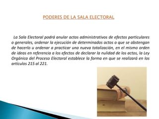 La Sala Electoral podrá anular actos administrativos de efectos particulares
o generales, ordenar la ejecución de determinados actos o que se abstengan
de hacerlo u ordenar a practicar una nueva totalización, en el mismo orden
de ideas en referencia a los efectos de declarar la nulidad de los actos, la Ley
Orgánica del Proceso Electoral establece la forma en que se realizará en los
artículos 215 al 221.
 