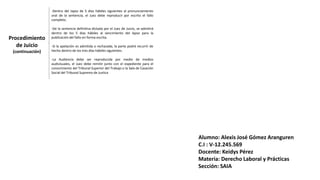 Procedimiento
de Juicio
(continuación)
-Dentro del lapso de 5 días hábiles siguientes al pronunciamiento
oral de la sentencia, el Juez debe reproducir por escrito el fallo
completo.
-De la sentencia definitiva dictada por el Juez de Juicio, se admitirá
dentro de los 5 días hábiles al vencimiento del lapso para la
publicación del fallo en forma escrita.
-Si la apelación es admitida o rechazada, la parte podrá recurrir de
hecho dentro de los tres días hábiles siguientes.
-La Audiencia debe ser reproducida por medio de medios
audivisuales, el Juez debe remitir junto con el expediente para el
conocimiento del Tribunal Superior del Trabajo o la Sala de Casación
Social del Tribunal Supremo de Justica
Alumno: Alexis José Gómez Aranguren
C.I : V-12.245.569
Docente: Keidys Pérez
Materia: Derecho Laboral y Prácticas
Sección: SAIA
 