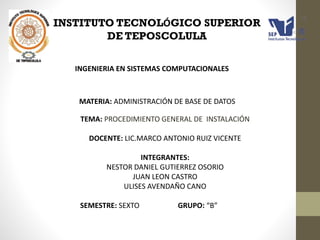 INSTITUTO TECNOLÓGICO SUPERIOR
DE TEPOSCOLULA
INGENIERIA EN SISTEMAS COMPUTACIONALES

MATERIA: ADMINISTRACIÓN DE BASE DE DATOS
TEMA: PROCEDIMIENTO GENERAL DE INSTALACIÓN
DOCENTE: LIC.MARCO ANTONIO RUIZ VICENTE
INTEGRANTES:
NESTOR DANIEL GUTIERREZ OSORIO
JUAN LEON CASTRO
ULISES AVENDAÑO CANO
SEMESTRE: SEXTO

GRUPO: “B”

 