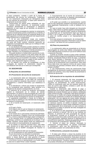 37NORMAS LEGALESViernes 11 de diciembre de 2020El Peruano /
el plazo probatorio, contado a partir de la fecha de
presentación del recurso de reclamación. Tratándose
de una reclamación interpuesta por denegatoria tácita
de una solicitud de devolución, el plazo para resolver la
reclamación es de dos meses.
Transcurridos los plazos antes señalados sin que
se hubiera emitido resolución, el reclamante puede
considerar desestimada la reclamación e interponer
apelación, la cual, luego de ser admitida, es elevada al
Tribunal Fiscal.
Cuando el área encargada de resolver la reclamación
requiere al reclamante que dé cumplimiento a un trámite, el
cómputo de los referidos plazos se suspende desde el día
hábil siguiente a la fecha de notificación del requerimiento
hasta la fecha de su cumplimiento.
7. Si en una reclamación surge una cuestión
contenciosa que requiere de un pronunciamiento previo
por parte del Poder Judicial, mediante resolución se
suspende el procedimiento hasta que se notifique el fallo
judicial correspondiente.
8. Los deudores tributarios pueden plantear la nulidad
de los actos mediante una reclamación, debiendo observar
las formalidades, los requisitos y el trámite previstos en el
Código Tributario y en el presente procedimiento.
Se puede declarar la nulidad total o parcial de un acto.
La nulidad parcial no alcanza a las otras partes del acto
que resulten independientes a la parte nula, salvo que sea
su consecuencia o se encuentren vinculados, ni impide la
producción de efectos para los cuales el acto pueda ser
idóneo, salvo disposición legal en contrario.
Si se detecta una causal de anulabilidad, el área
encargada de resolver la reclamación requiere la
convalidación del acto por el área que corresponda.
vII. DESCRIPCIÓN
A) Requisitos de admisibilidad
A1) Presentación del escrito de reclamación
1. La reclamación debe ser interpuesta a través de
un escrito fundamentado, el cual debe ser presentado
ante una unidad de recepción documental o a través de
la plataforma o sistema informático que establezca la
SUNAT.
Si la intendencia u oficina que recibió la reclamación
no es competente para resolverlo, debe remitirla a la
intendencia de aduana correspondiente, en el día.
El personal de la unidad de recepción documental
registra la reclamación en el módulo de trámite
documentario y la deriva al área encargada del control de
la deuda, la que adjunta los actuados del acto impugnado
y la remite al área encargada de resolver la reclamación.
El expediente presentado a través de la Mesa de
Partes Virtual se distribuye a las intendencias encargadas
de resolver la reclamación.
2. En el escrito de reclamación, el reclamante debe
consignar:
a) El lugar y fecha.
b) El órgano ante el cual se interpone la reclamación.
c) Su nombre y apellidos completos o denominación
o razón social.
d) El número de su documento nacional de identidad,
carné de extranjería o Registro Único de Contribuyentes
(RUC), o el de su representante legal, según corresponda.
e) Su domicilio fiscal o el domicilio procesal físico o
electrónico, conforme a lo establecido en el artículo 11 del
Código Tributario, donde desea recibir las notificaciones
que se emitan en el procedimiento de reclamación.
Si se señala un domicilio procesal físico, este debe
estar ubicado en el radio urbano que corresponda a la
dependencia de la SUNAT encargada de resolver la
reclamación.
f) El acto o parte de este que se impugna.
g) Los fundamentos en que sustenta la reclamación.
h) Los documentos que amparan la pretensión.
i) El número de la cuenta corriente de la garantía
global, si desea afianzar con esta garantía la deuda
reclamada o presentar pruebas extemporáneamente.
j) Su firma o la de su representante o su huella digital
en caso de no saber firmar o estar impedido.
3. Conjuntamente con el escrito de reclamación, el
reclamante debe presentar la siguiente documentación,
salvo que esta obre en poder de la SUNAT:
a) El poder que acredite a su representante, cuando
este ha sido designado mediante documento privado con
firma legalizada notarialmente o ante el fedatario de la
SUNAT.
En caso el poder haya sido otorgado por documento
público, debe indicar la partida registral correspondiente.
No se requiere adjuntar poder cuando la reclamación
es presentada por el representante legal que figura en
el RUC o por el agente de aduana, quien debe precisar
si actúa en nombre propio o en representación del
reclamante.
b) La que ampare la reclamación, de corresponder.
c) La carta fianza bancaria o financiera a que se refiere
el numeral 1 del literal A2) de la presente sección.
A2) Plazo de presentación
1. La reclamación debe ser presentada en el término
improrrogable de veinte días hábiles computados desde
el día hábil siguiente a la fecha en que se le notificó el acto
o resolución recurrida.
Cuando se reclame vencido el plazo antes señalado,
se debe acreditar el pago de la totalidad de la deuda que se
reclama, actualizada hasta la fecha de pago, o presentar
carta fianza bancaria o financiera por el monto de la
deuda actualizada hasta por nueve meses posteriores a
la fecha de la interposición de la reclamación. Esta carta
fianza debe tener una vigencia mínima de nueve meses
y renovarse por periodos similares dentro del plazo que
señale la SUNAT.
2. Las reclamaciones contra las resoluciones fictas
denegatorias de devolución pueden interponerse vencido
el plazo de cuarenta y cinco días hábiles de presentada la
solicitud de devolución.
B) Evaluación de los requisitos de admisibilidad
1. El personal designado del área encargada de
resolver la reclamación evalúa el cumplimiento de los
requisitos de admisibilidad; de existir observaciones,
notifica al reclamante para que las subsane dentro del
plazo de quince días hábiles, contados a partir del día
siguiente de su notificación.
Cuando la observación está referida al pago o
afianzamiento de la deuda, deberá acreditarse el pago de la
totalidad de la deuda tributaria que se reclama, actualizada
hasta la fecha de pago, o presentar carta fianza bancaria o
financiera por el monto de la deuda actualizada hasta por
nueve meses posteriores a la fecha de la interposición de la
reclamación, con una vigencia de nueve meses, debiendo
renovarse por periodos similares dentro del plazo que señale
la Administración Tributaria. Cuando la deuda se encuentra
en cobranza coactiva, se solicita al ejecutor coactivo su
actualización hasta por nueve meses posteriores a la fecha
de la interposición de la reclamación; en caso contrario, la
actualización la realiza el personal del área encargada de
resolver la reclamación.
2. Si la deuda ha sido garantizada con una garantía
global conforme al artículo 160 de la Ley General de
Aduanas, el personal del área encargada de resolver
la reclamación consulta en el Módulo de Control de
Garantías si esta tiene saldo suficiente para que cubra el
monto garantizado, debiendo observar lo dispuesto en el
procedimiento específico “Sistema de garantías previas a
la numeración de la declaración” RECA-PE.03.06.
3. Vencido el plazo sin haberse efectuado la
subsanación correspondiente, se declara inadmisible
la reclamación, salvo que las deficiencias no sean
sustanciales y puedan ser subsanadas de oficio.
C) Ofrecimiento y actuación de pruebas
1. El plazo para ofrecer y actuar las pruebas es de
treinta días hábiles, contados a partir de la fecha en que se
interpone el recurso de reclamación. Este plazo vence sin
necesidad de declaración expresa; tampoco es necesario
que la Administración Tributaria requiera la actuación de
las pruebas ofrecidas por el reclamante.
 