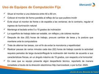 Uso de Equipos de Computación Fija
¡Acción de uno, Bienestar de Todos!
 Situar el monitor a una distancia entre 40 a 80 cm.
 Colocar el monitor de forma paralela al reflejo de luz que pudiera incidir
 Evite situar el monitor de frente o de espalda a las ventanas; de lo contrario, regular el
ingreso de iluminación natural
 Mantenga el teclado entre 5 a 15 grados de inclinación
 La superficie de trabajo debe ser estable, sin reflejos y de colores neutros
 Después de dos (02) horas de trabajo, procure cambiar de tarea y la postura que
mantiene ante la computadora
 Trate de alternar las tareas, con el fin de evitar la monotonía y repetitividad
 Realizar pausas de varios minutos cada dos (02) horas de trabajo cuando la actividad
requiera periodos de larga duraciónRegule la inclinación del monitor de acuerdo a sus
características físicas, en un ángulo máximo de 15 grados, con respecto a la horizontal
 En caso que su equipo presente algún desperfecto técnico, reportarlo de manera
inmediata a través de la dirección electrónica http://servicedesk; o por la Ext. 2929.
 