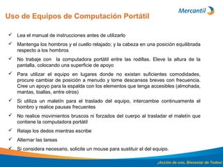 Uso de Equipos de Computación Portátil
¡Acción de uno, Bienestar de Todos!
 Lea el manual de instrucciones antes de utilizarlo
 Mantenga los hombros y el cuello relajado; y la cabeza en una posición equilibrada
respecto a los hombros
 No trabaje con la computadora portátil entre las rodillas. Eleve la altura de la
pantalla, colocando una superficie de apoyo
 Para utilizar el equipo en lugares donde no existan suficientes comodidades,
procure cambiar de posición a menudo y tome descansos breves con frecuencia.
Cree un apoyo para la espalda con los elementos que tenga accesibles (almohada,
mantas, toallas, entre otros)
 Si utiliza un maletín para el traslado del equipo, intercambie continuamente el
hombro y realice pausas frecuentes
 No realice movimientos bruscos ni forzados del cuerpo al trasladar el maletín que
contiene la computadora portátil
 Relaje los dedos mientras escribe
 Alternar las tareas
 Si considera necesario, solicite un mouse para sustituir el del equipo.
 