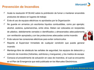 Prevención de Incendios
¡Acción de uno, Bienestar de Todos!
 Acate la resolución N°39.442 sobre la prohibición de fumar o mantener encendido
productos de tabaco en lugares de trabajo
 Evite el uso de equipos eléctricos no aprobados por la Organización
 No guarde en armarios y/o escritorios líquidos combustibles, como por ejemplo:
alcohol, acetona, quitamanchas, entre otros. Deben ser colocados en recipientes
de plástico, debidamente cerrados e identificados y almacenados adecuadamente
con ventilación apropiada y con las protecciones adecuadas contra incendio
 Evite saturar las conexiones eléctricas para evitar cortocircuitos
 Reporte al Supervisor Inmediato de cualquier condición que pueda generar
incendio
 Mantenga libre de obstáculo las señales de seguridad, los equipos de detección y
extinción de incendios (hidrantes, extintores y mangueras), y los medios de escape
 Conozca el procedimiento de actuación en caso de incendios, el cual se encuentra
en el Plan de Emergencia que está publicado en los Manuales Electrónicos.
 