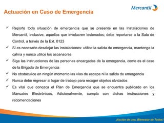 Actuación en Caso de Emergencia
¡Acción de uno, Bienestar de Todos!
 Reporte toda situación de emergencia que se presente en las Instalaciones de
Mercantil, inclusive, aquellas que involucren lesionados; debe reportarse a la Sala de
Control, a través de la Ext. 0123
 Si es necesario desalojar las instalaciones: utilice la salida de emergencia, mantenga la
calma y nunca utilice los ascensores
 Siga las instrucciones de las personas encargadas de la emergencia, como es el caso
de la Brigada de Emergencia
 No obstaculice en ningún momento las vías de escape ni la salida de emergencia
 Nunca debe regresar al lugar de trabajo para recoger objetos olvidados
 Es vital que conozca el Plan de Emergencia que se encuentra publicado en los
Manuales Electrónicos. Adicionalmente, cumpla con dichas instrucciones y
recomendaciones
 