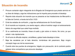 Situación de Incendio
¡Acción de uno, Bienestar de Todos!
 Procure contactar algún integrante de la Brigada de Emergencia que preste servicio en
su área de trabajo y siga las indicaciones que le imparta para proceder al desalojo
 Reporte toda situación de incendio que se presente en las Instalaciones de Mercantil a
la Sala de Control, a través de la Ext. 0123
 Evite los estados de confusión, y siga las señalizaciones de Vía de Escape
 Si el incendio es incipiente y se siente seguro, utilice el extintor según el entrenamiento
básico de seguridad que usted haya recibido
 Si su vestimenta se incendia; tírese al suelo y gire sobre sí mismo. No corra, ya que
arderá más rápidamente
 Si el humo le dificulta respirar, arrodíllese y gatee hasta desalojar el área
 Baje las escaleras por el lado derecho, tomándose del pasamano. Bajo ningún
concepto haga uso de los ascensores
 Cuando abra las puertas de emergencia, hágalo con precaución, de lo contrario podría
golpear otros compañeros que procuran desalojar.
 