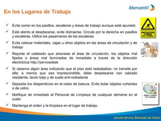En los Lugares de Trabajo
¡Acción de uno, Bienestar de Todos!
 Evite correr en los pasillos, escaleras y áreas de trabajo aunque esté apurado
 Esté atento al desplazarse, evite distraerse. Circule por la derecha en pasillos
y escaleras. Utilice los pasamanos de las escaleras
 Evite colocar materiales, cajas u otros objetos en las áreas de circulación y de
trabajo
 Reporte el cableado que atraviese el área de circulación, los objetos mal
fijados o áreas mal iluminadas de inmediato a través de la dirección
electrónica http://servicedesk
 Si observa algún área indicando que el piso está resbaladizo, no transite por
ella; a menos que sea imprescindible, debe desplazarse con calzado
resistente, tacón bajo y de suela anti-resbalante
 Deposite los desperdicios en el cesto de basura. Evite botar objetos cortantes
o de vidrio
 Notifique de inmediato al Personal de Limpieza de cualquier derrame en el
suelo
 Mantenga el orden y la limpieza en el lugar de trabajo.
 