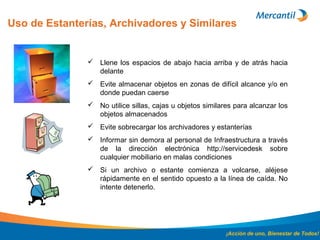 Uso de Estanterías, Archivadores y Similares
¡Acción de uno, Bienestar de Todos!
 Llene los espacios de abajo hacia arriba y de atrás hacia
delante
 Evite almacenar objetos en zonas de difícil alcance y/o en
donde puedan caerse
 No utilice sillas, cajas u objetos similares para alcanzar los
objetos almacenados
 Evite sobrecargar los archivadores y estanterías
 Informar sin demora al personal de Infraestructura a través
de la dirección electrónica http://servicedesk sobre
cualquier mobiliario en malas condiciones
 Si un archivo o estante comienza a volcarse, aléjese
rápidamente en el sentido opuesto a la línea de caída. No
intente detenerlo.
 